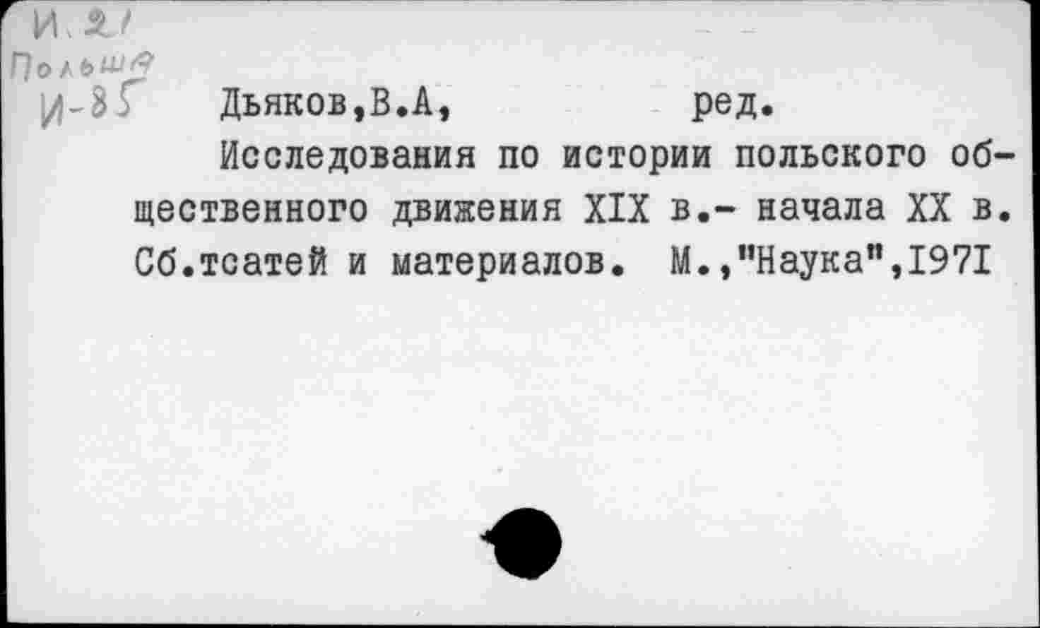 ﻿Польшу
^4-3 Г	Дьяков, В.А,	ред.
Исследования по истории польского об шественного движения XIX в.- начала XX в Сб.тсатей и материалов. М./’Наука”, 1971